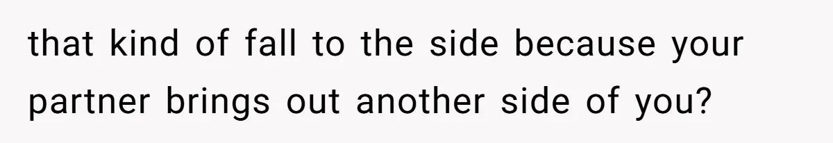 that kind of fall to the side because your partner brings out another side of you?