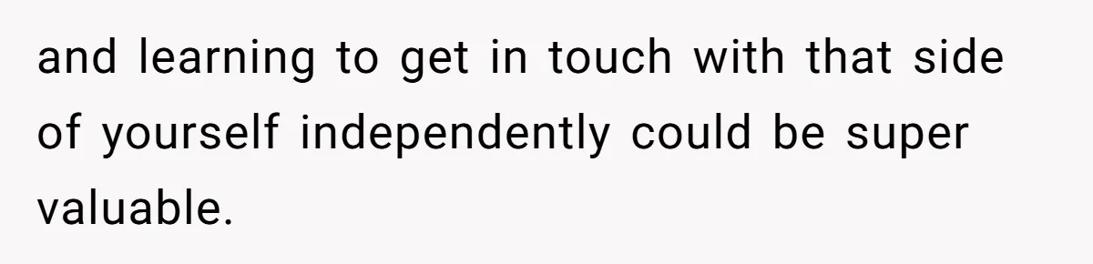 and learning to get in touch with that side of yourself independently could be super valuable.
