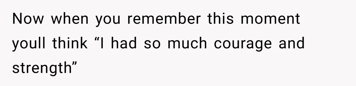 Now when you remember this moment youll think “I had so much courage and strength”