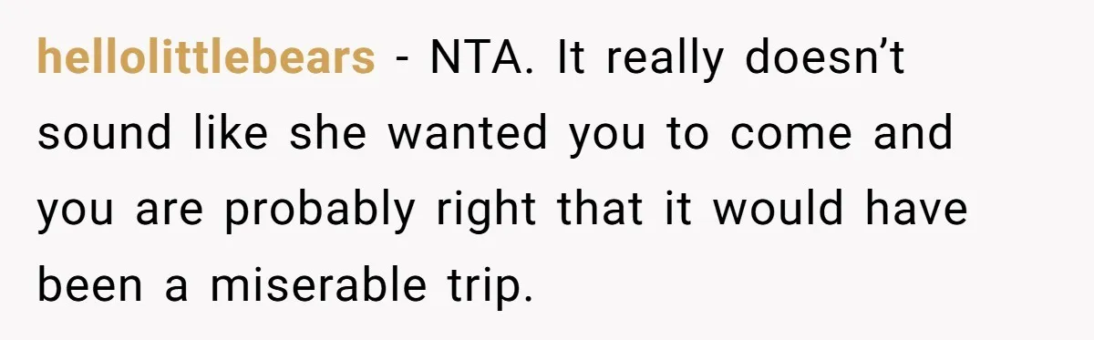 hellolittlebears − NTA. It really doesn’t sound like she wanted you to come and you are probably right that it would have been a miserable trip.