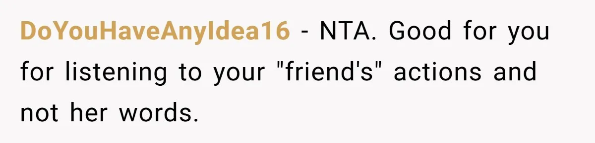 DoYouHaveAnyIdea16 − NTA. Good for you for listening to your "friend's" actions and not her words.