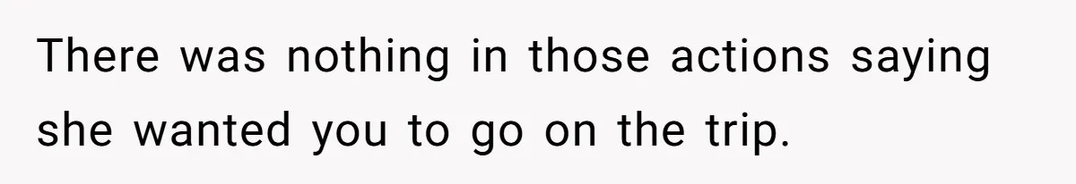 There was nothing in those actions saying she wanted you to go on the trip.