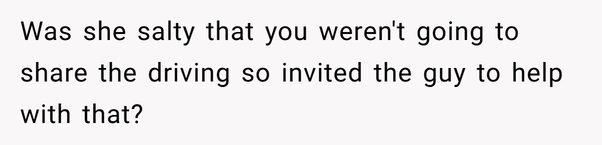 Was she salty that you weren't going to share the driving so invited the guy to help with that?