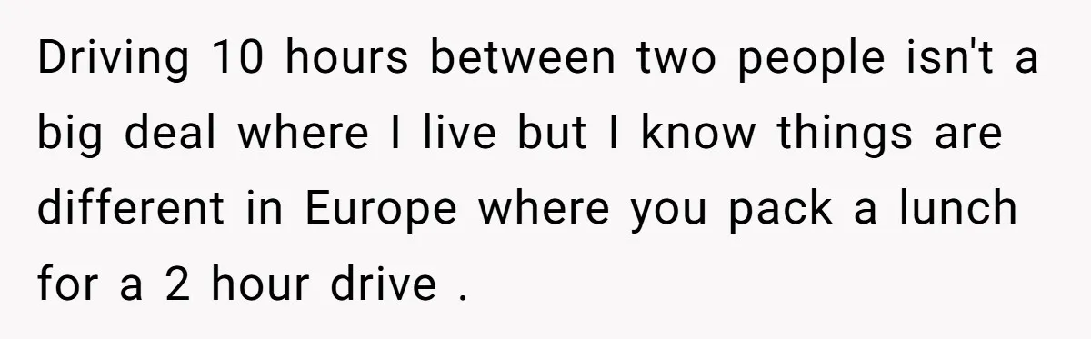 Driving 10 hours between two people isn't a big deal where I live but I know things are different in Europe where you pack a lunch for a 2 hour...