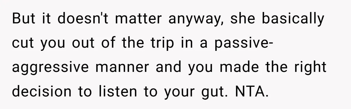 But it doesn't matter anyway, she basically cut you out of the trip in a passive-aggressive manner and you made the right decision to listen to your gut. NTA.