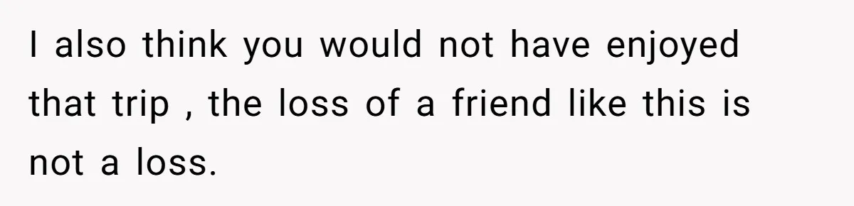 I also think you would not have enjoyed that trip , the loss of a friend like this is not a loss.