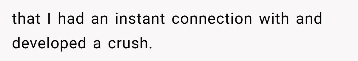 that I had an instant connection with and developed a crush.