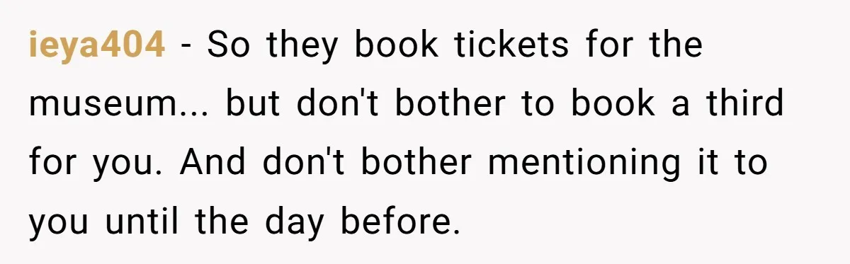 ieya404 − So they book tickets for the museum... but don't bother to book a third for you. And don't bother mentioning it to you until the day before.