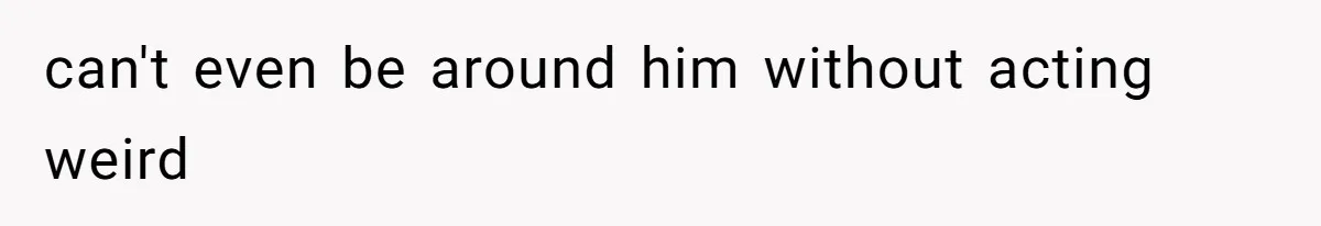 can't even be around him without acting weird