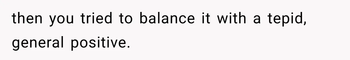 then you tried to balance it with a tepid, general positive.