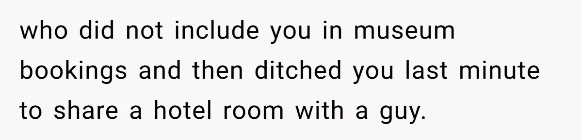 who did not include you in museum bookings and then ditched you last minute to share a hotel room with a guy.