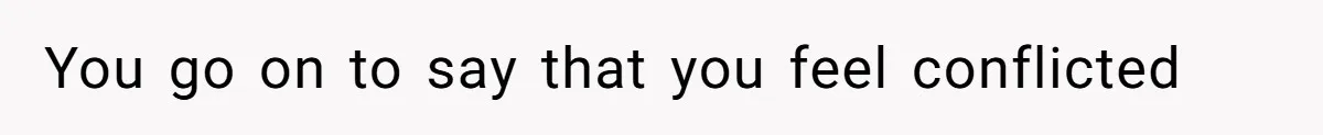 You go on to say that you feel conflicted