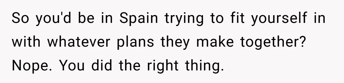 So you'd be in Spain trying to fit yourself in with whatever plans they make together? Nope. You did the right thing.