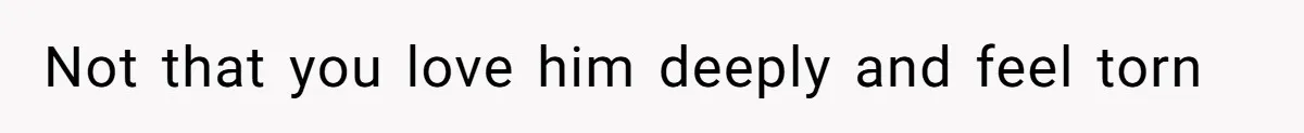 Not that you love him deeply and feel torn