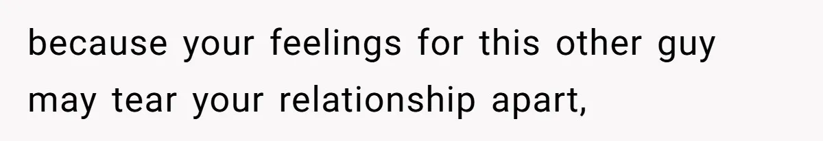because your feelings for this other guy may tear your relationship apart,