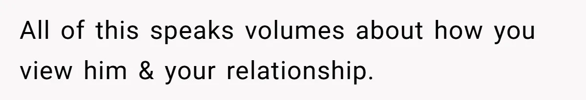 All of this speaks volumes about how you view him & your relationship.
