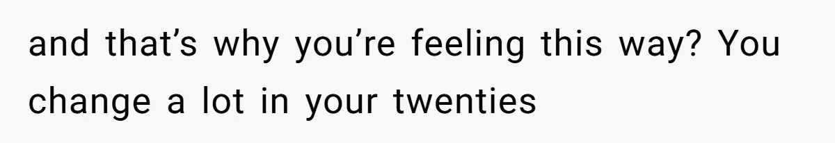 and that’s why you’re feeling this way? You change a lot in your twenties