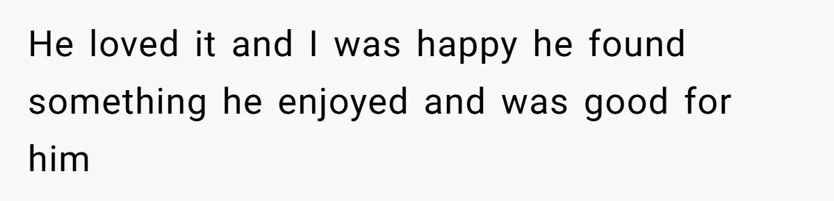 He loved it and I was happy he found something he enjoyed and was good for him