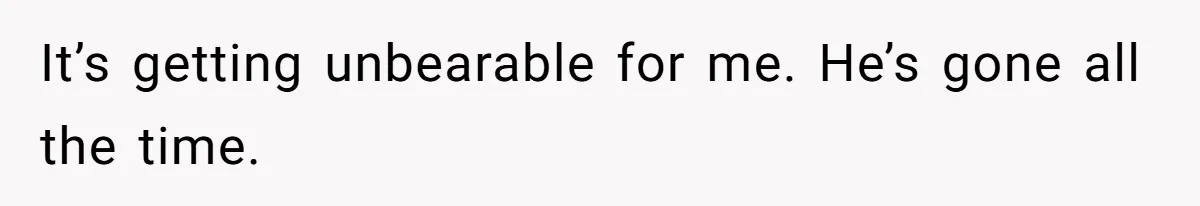 It’s getting unbearable for me. He’s gone all the time.