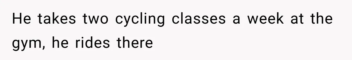 He takes two cycling classes a week at the gym, he rides there