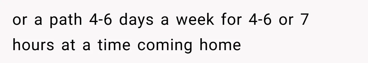 or a path 4-6 days a week for 4-6 or 7 hours at a time coming home
