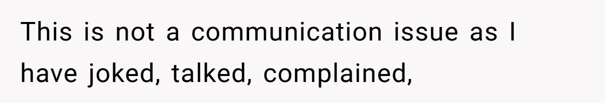 This is not a communication issue as I have joked, talked, complained,