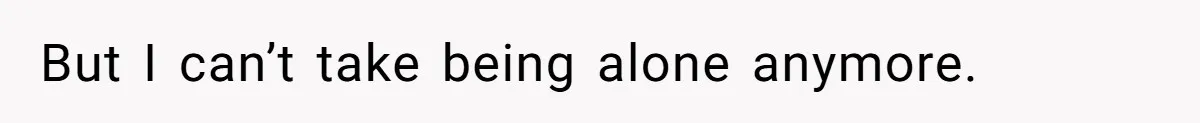 But I can’t take being alone anymore.