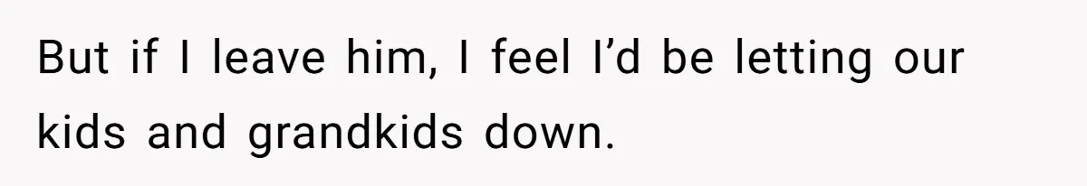 But if I leave him, I feel I’d be letting our kids and grandkids down.