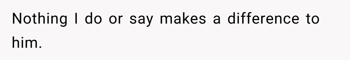 Nothing I do or say makes a difference to him.