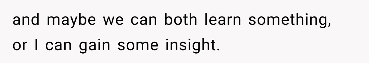 and maybe we can both learn something, or I can gain some insight.
