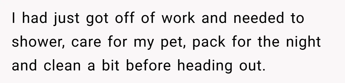 I had just got off of work and needed to shower, care for my pet, pack for the night and clean a bit before heading out.