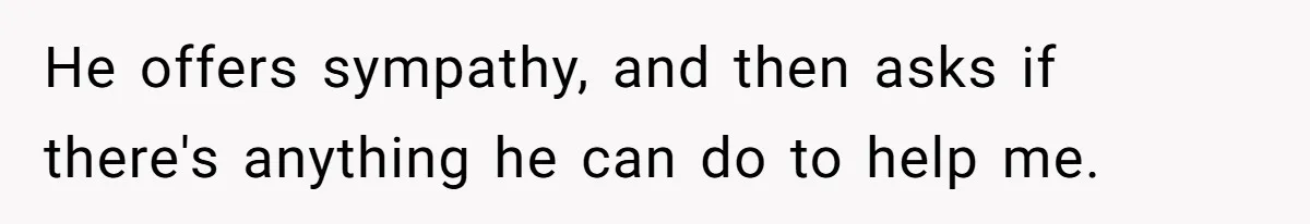 He offers sympathy, and then asks if there's anything he can do to help me.