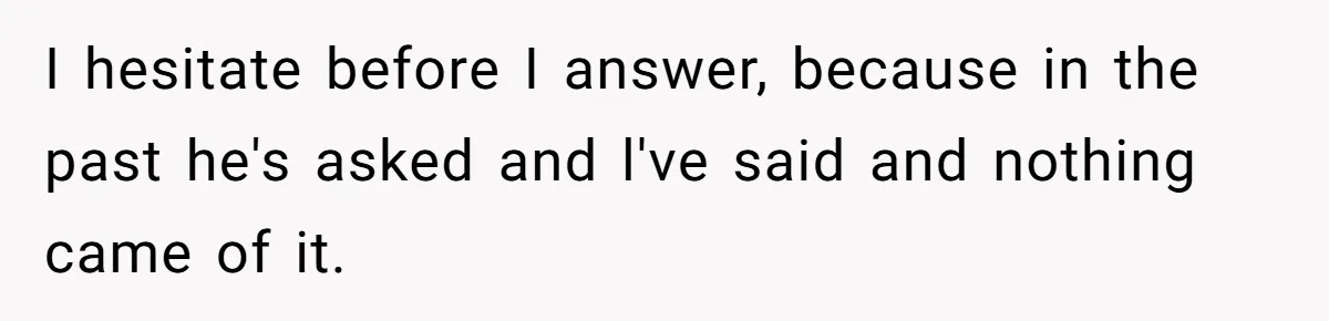 I hesitate before I answer, because in the past he's asked and l've said and nothing came of it.