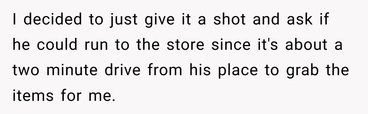 I decided to just give it a shot and ask if he could run to the store since it's about a two minute drive from his place to grab the...