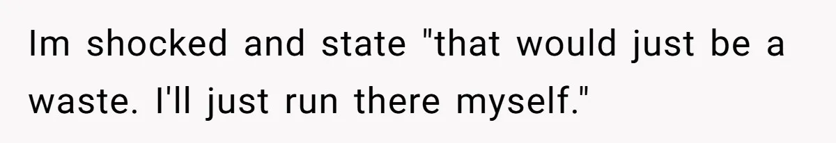 Im shocked and state "that would just be a waste. I'll just run there myself."