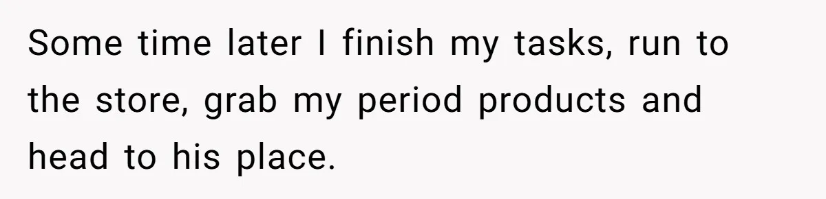 Some time later I finish my tasks, run to the store, grab my period products and head to his place.