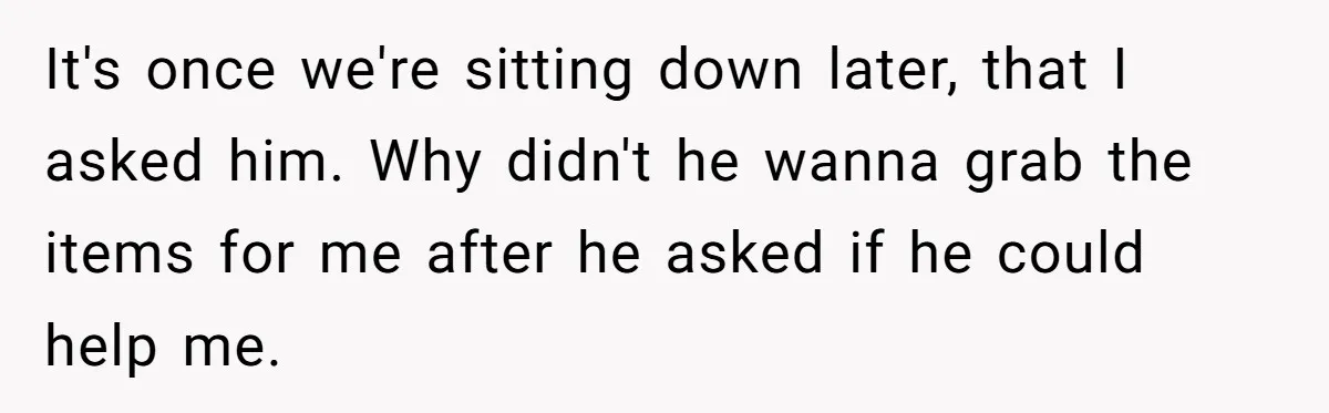 It's once we're sitting down later, that I asked him. Why didn't he wanna grab the items for me after he asked if he could help me.