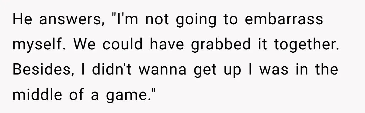 He answers, "I'm not going to embarrass myself. We could have grabbed it together. Besides, I didn't wanna get up I was in the middle of a game."