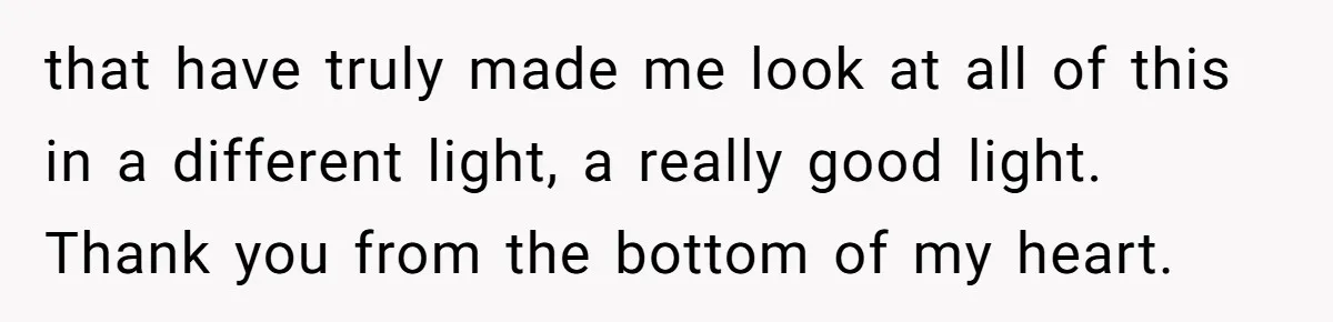 that have truly made me look at all of this in a different light, a really good light. Thank you from the bottom of my heart.