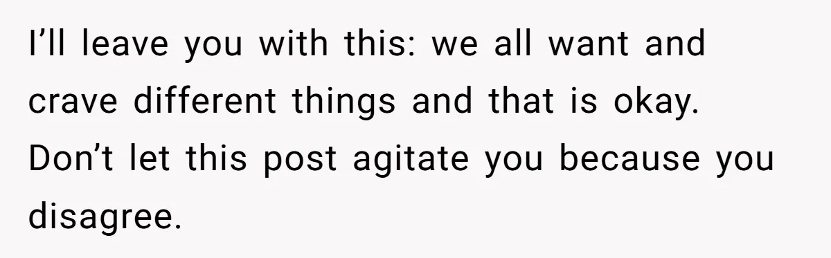 I’ll leave you with this: we all want and crave different things and that is okay. Don’t let this post agitate you because you disagree.