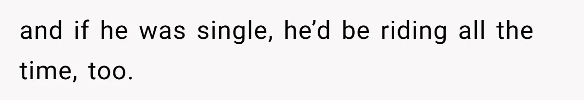 and if he was single, he’d be riding all the time, too.