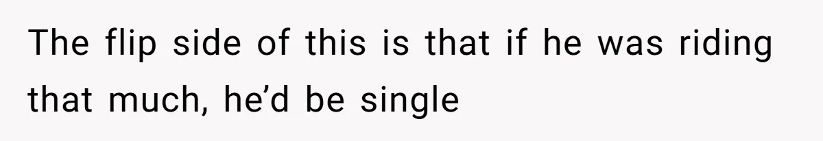The flip side of this is that if he was riding that much, he’d be single