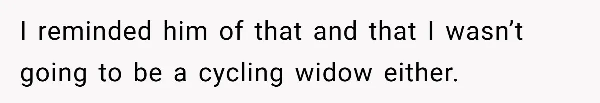 I reminded him of that and that I wasn’t going to be a cycling widow either.