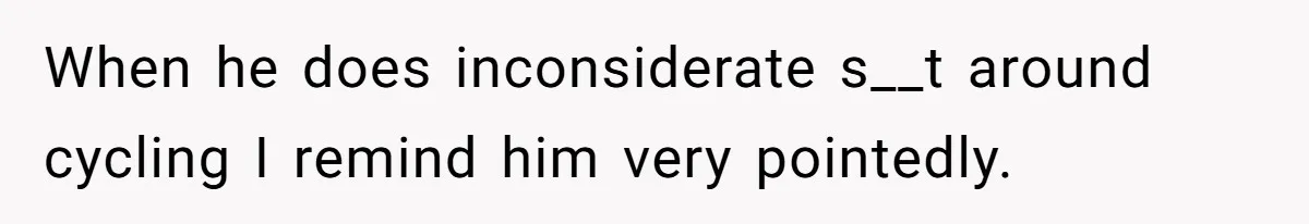 When he does inconsiderate s__t around cycling I remind him very pointedly.