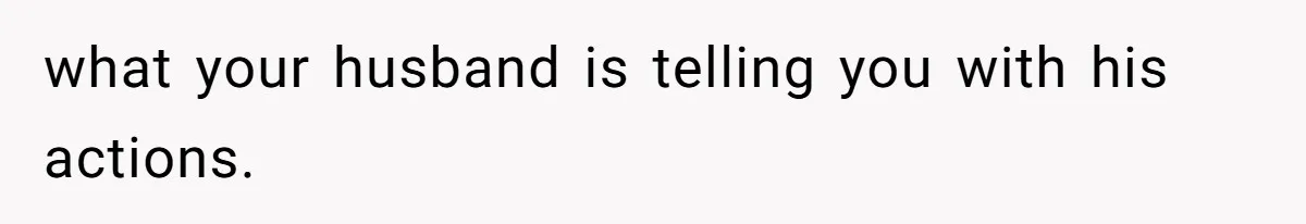 what your husband is telling you with his actions.