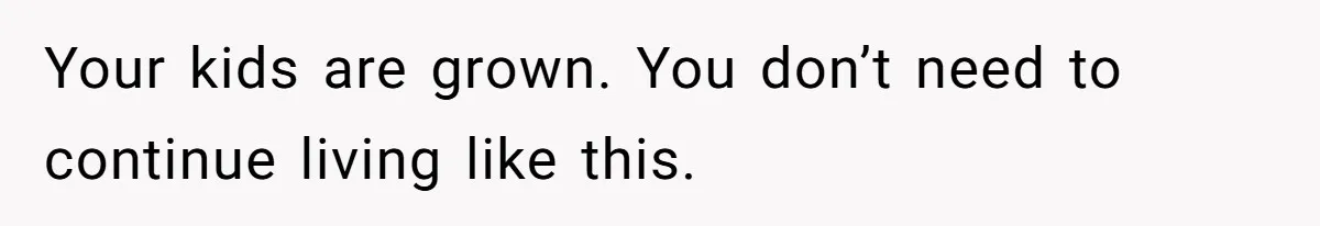 Your kids are grown. You don’t need to continue living like this.