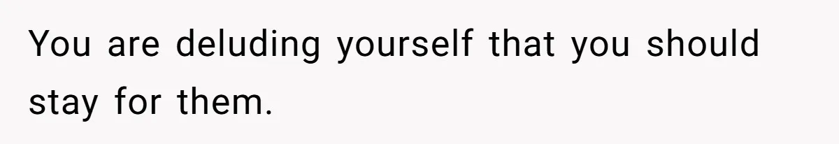 You are deluding yourself that you should stay for them.