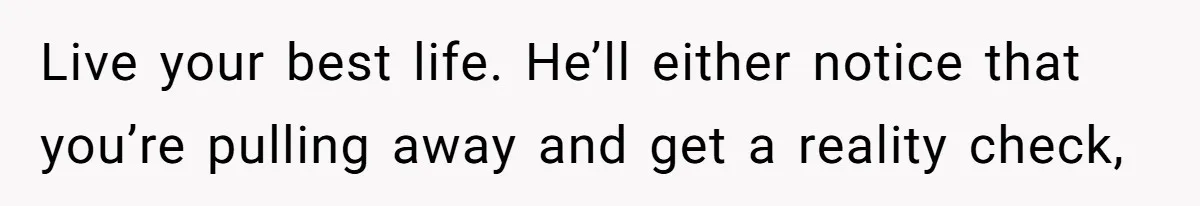Live your best life. He’ll either notice that you’re pulling away and get a reality check,