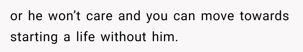 or he won’t care and you can move towards starting a life without him.