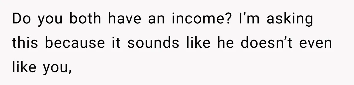 Do you both have an income? I’m asking this because it sounds like he doesn’t even like you,